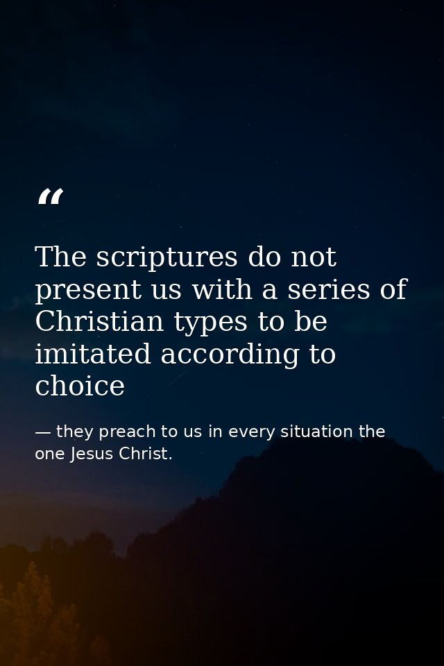 The scriptures do not present us with a series of Christian types to be imitated according to choice — they preach to us in every situation the one Jesus Christ.