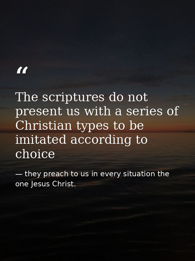 The scriptures do not present us with a series of Christian types to be imitated according to choice — they preach to us in every situation the one Jesus Christ.