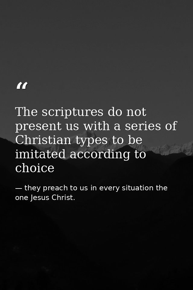 The scriptures do not present us with a series of Christian types to be imitated according to choice — they preach to us in every situation the one Jesus Christ.