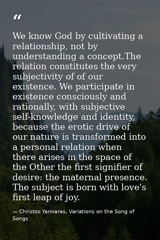 We know God by cultivating a relationship, not by understanding a concept.The relation constitutes the very subjectivity — Christos Yannaras, Variations on the Song of Songs
