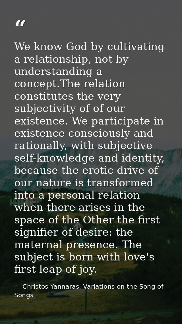 We know God by cultivating a relationship, not by understanding a concept.The relation constitutes the very subjectivity — Christos Yannaras, Variations on the Song of Songs