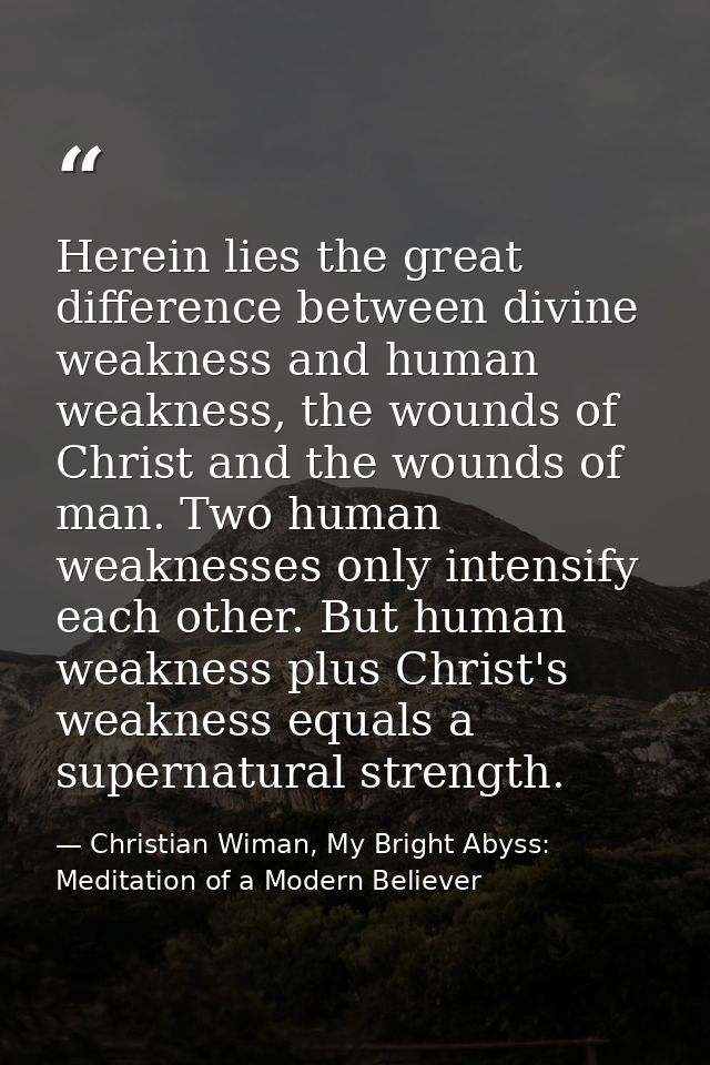 Herein lies the great difference between divine weakness and human weakness, the wounds of Christ and the wounds of man. — Christian Wiman, My Bright Abyss: Meditation of a Modern Believer