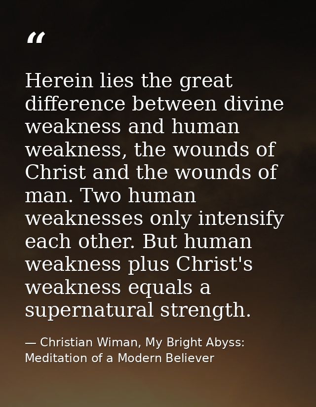 Herein lies the great difference between divine weakness and human weakness, the wounds of Christ and the wounds of man. — Christian Wiman, My Bright Abyss: Meditation of a Modern Believer