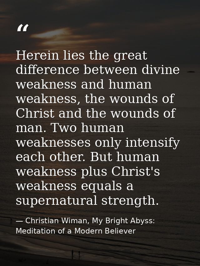 Herein lies the great difference between divine weakness and human weakness, the wounds of Christ and the wounds of man. — Christian Wiman, My Bright Abyss: Meditation of a Modern Believer