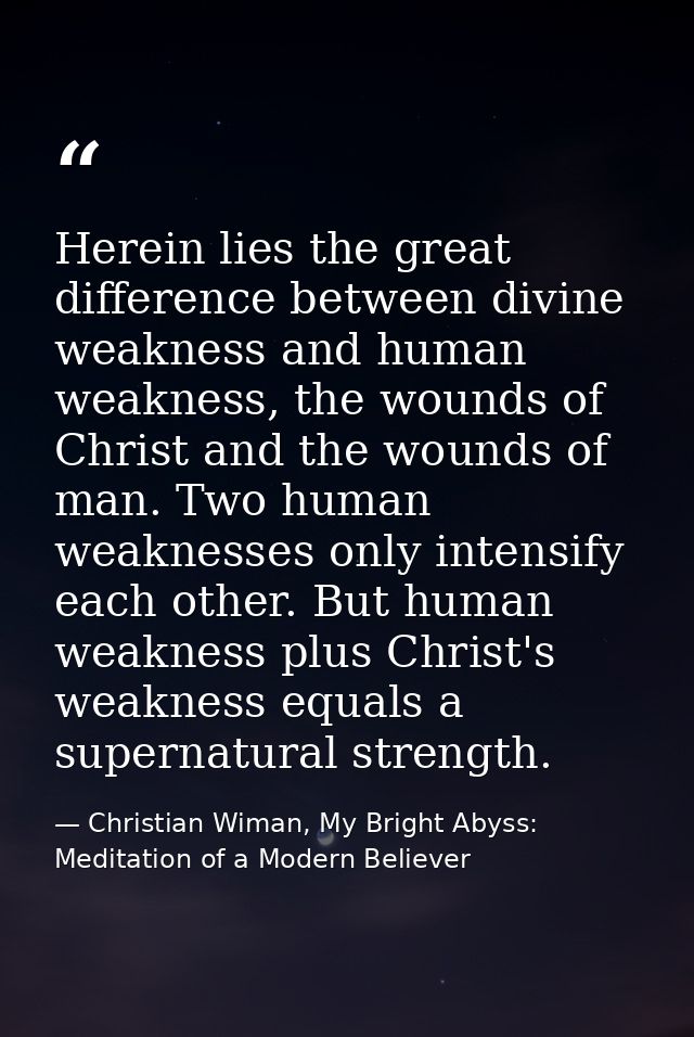 Herein lies the great difference between divine weakness and human weakness, the wounds of Christ and the wounds of man. — Christian Wiman, My Bright Abyss: Meditation of a Modern Believer
