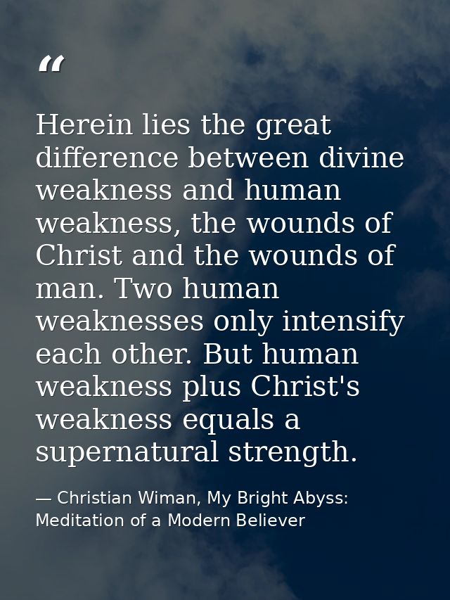 Herein lies the great difference between divine weakness and human weakness, the wounds of Christ and the wounds of man. — Christian Wiman, My Bright Abyss: Meditation of a Modern Believer