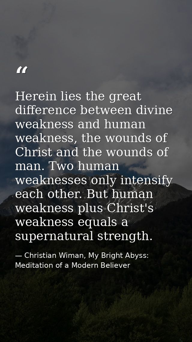 Herein lies the great difference between divine weakness and human weakness, the wounds of Christ and the wounds of man. — Christian Wiman, My Bright Abyss: Meditation of a Modern Believer
