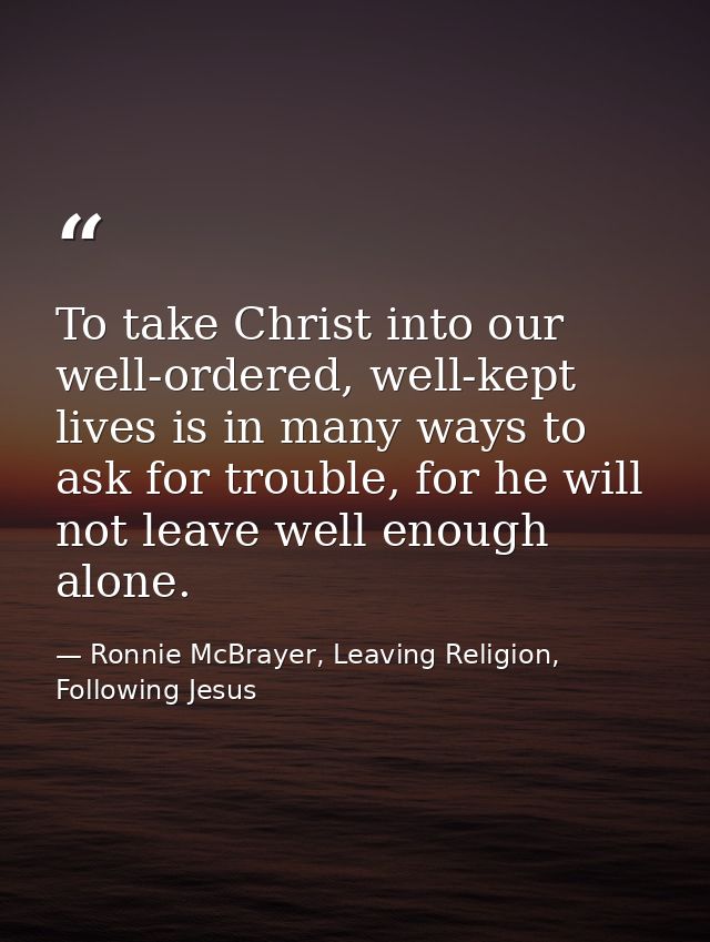 To take Christ into our well-ordered, well-kept lives is in many ways to ask for trouble, for he will not leave well eno — Ronnie McBrayer, Leaving Religion, Following Jesus