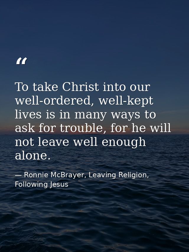To take Christ into our well-ordered, well-kept lives is in many ways to ask for trouble, for he will not leave well eno — Ronnie McBrayer, Leaving Religion, Following Jesus
