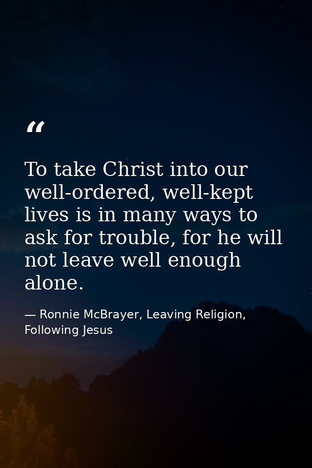 To take Christ into our well-ordered, well-kept lives is in many ways to ask for trouble, for he will not leave well eno — Ronnie McBrayer, Leaving Religion, Following Jesus