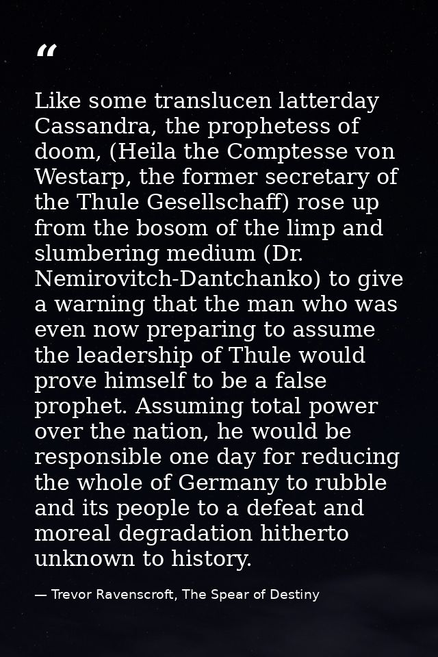 Like some translucen latterday Cassandra, the prophetess of doom, (Heila the Comptesse von Westarp, the former secretary — Trevor Ravenscroft, The Spear of Destiny