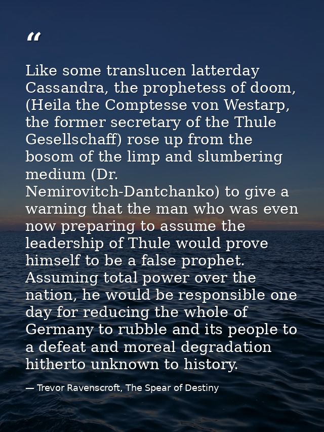Like some translucen latterday Cassandra, the prophetess of doom, (Heila the Comptesse von Westarp, the former secretary — Trevor Ravenscroft, The Spear of Destiny