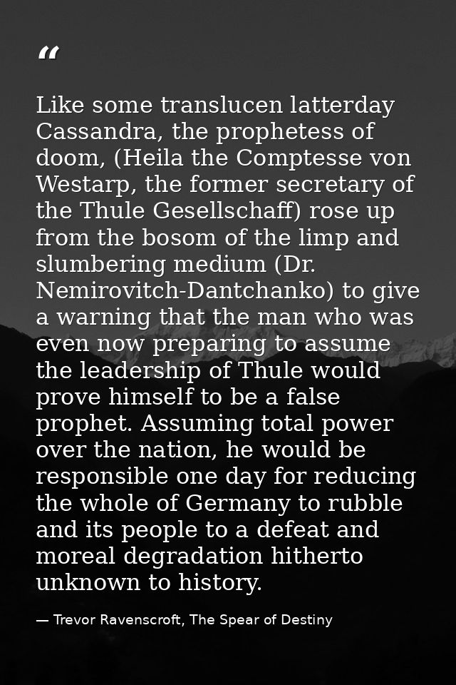 Like some translucen latterday Cassandra, the prophetess of doom, (Heila the Comptesse von Westarp, the former secretary — Trevor Ravenscroft, The Spear of Destiny