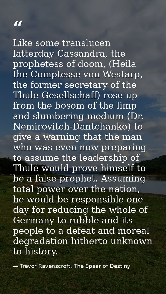 Like some translucen latterday Cassandra, the prophetess of doom, (Heila the Comptesse von Westarp, the former secretary — Trevor Ravenscroft, The Spear of Destiny