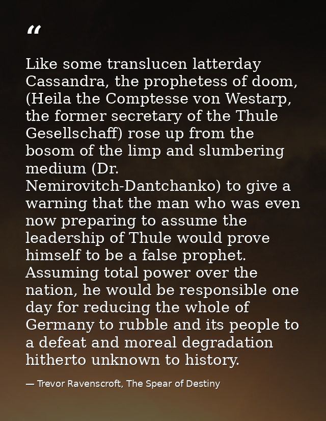 Like some translucen latterday Cassandra, the prophetess of doom, (Heila the Comptesse von Westarp, the former secretary — Trevor Ravenscroft, The Spear of Destiny