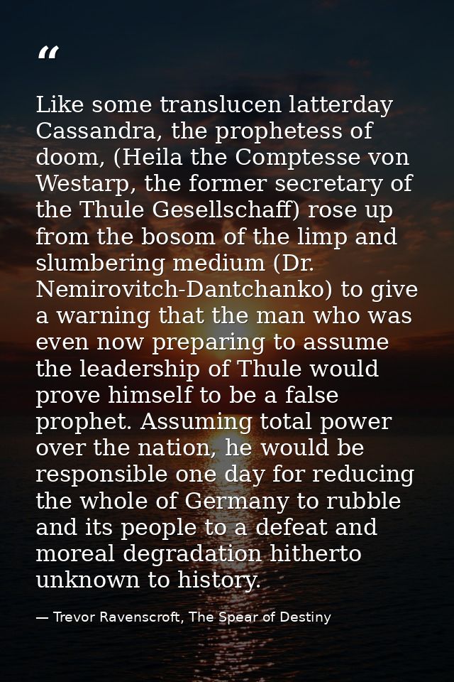 Like some translucen latterday Cassandra, the prophetess of doom, (Heila the Comptesse von Westarp, the former secretary — Trevor Ravenscroft, The Spear of Destiny