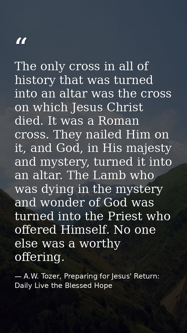 The only cross in all of history that was turned into an altar was the cross on which Jesus Christ died. It was a Roman  — A.W. Tozer, Preparing for Jesus' Return: Daily Live the Blessed Hope
