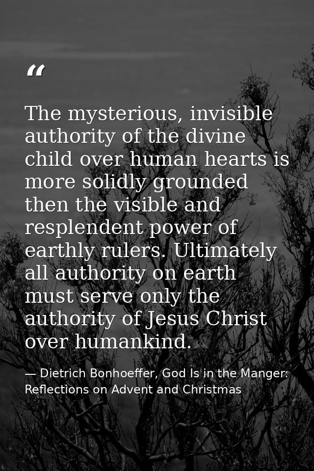 The mysterious, invisible authority of the divine child over human hearts is more solidly grounded then the visible and  — Dietrich Bonhoeffer, God Is in the Manger: Reflections on Advent and Christmas