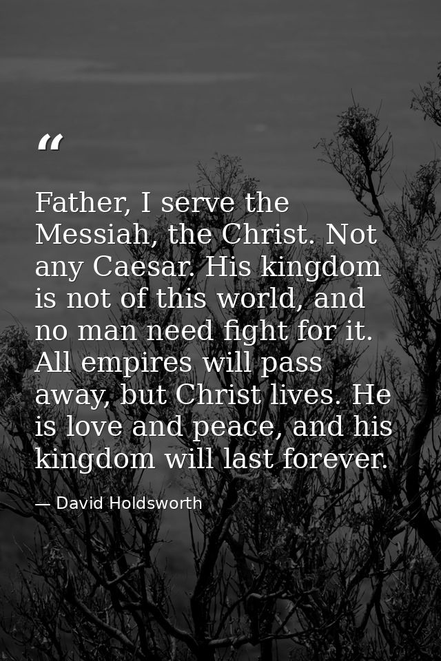 Father, I serve the Messiah, the Christ. Not any Caesar. His kingdom is not of this world, and no man need fight for it. — David Holdsworth
