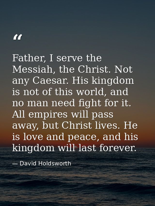 Father, I serve the Messiah, the Christ. Not any Caesar. His kingdom is not of this world, and no man need fight for it. — David Holdsworth