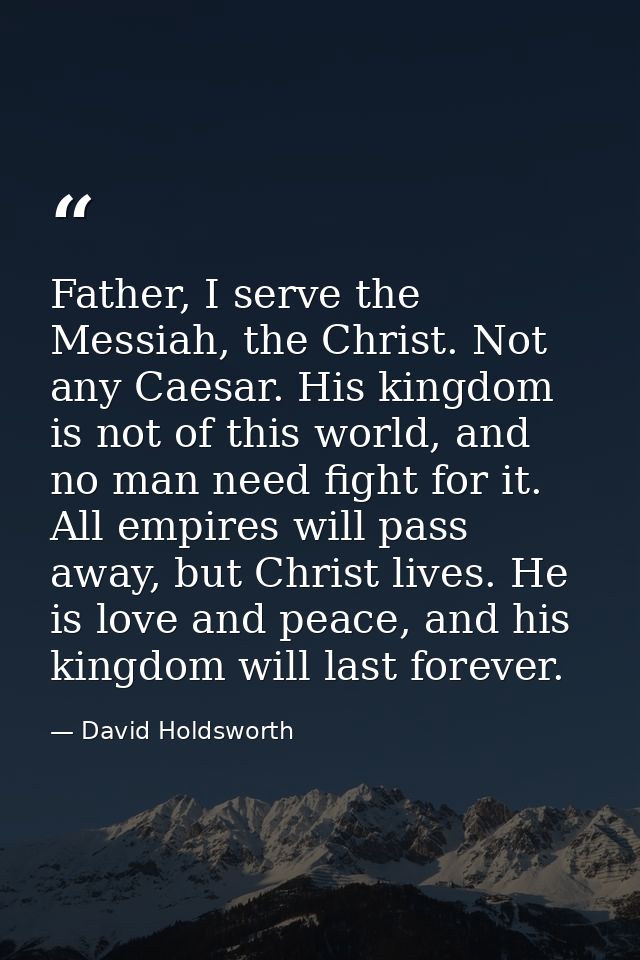 Father, I serve the Messiah, the Christ. Not any Caesar. His kingdom is not of this world, and no man need fight for it. — David Holdsworth