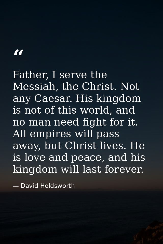 Father, I serve the Messiah, the Christ. Not any Caesar. His kingdom is not of this world, and no man need fight for it. — David Holdsworth