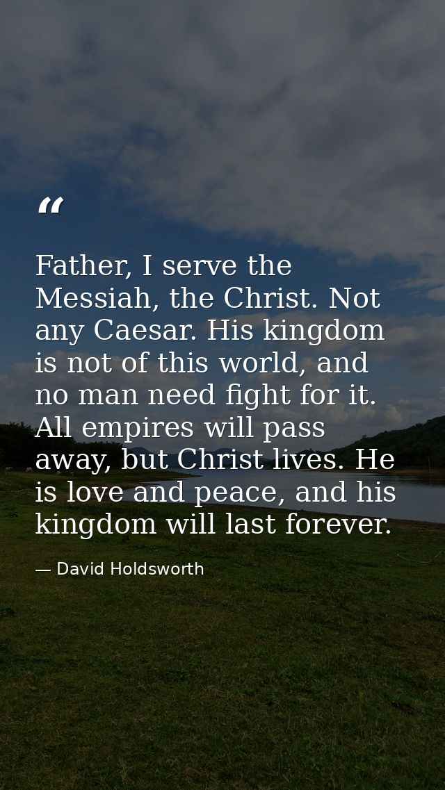 Father, I serve the Messiah, the Christ. Not any Caesar. His kingdom is not of this world, and no man need fight for it. — David Holdsworth