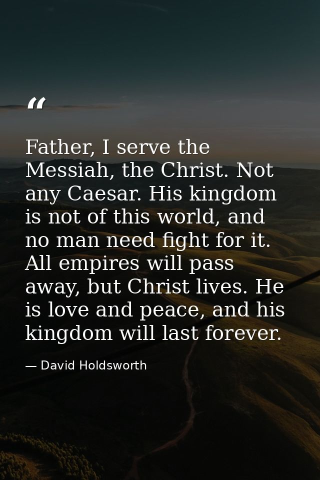 Father, I serve the Messiah, the Christ. Not any Caesar. His kingdom is not of this world, and no man need fight for it. — David Holdsworth