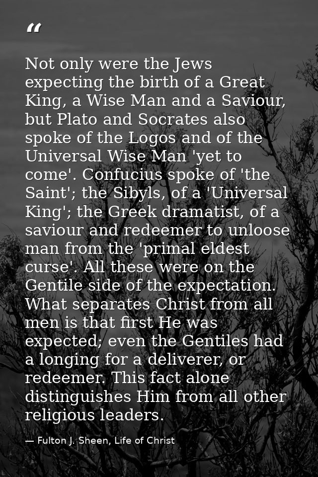 Not only were the Jews expecting the birth of a Great King, a Wise Man and a Saviour, but Plato and Socrates also spoke  — Fulton J. Sheen, Life of Christ