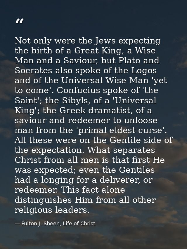 Not only were the Jews expecting the birth of a Great King, a Wise Man and a Saviour, but Plato and Socrates also spoke  — Fulton J. Sheen, Life of Christ