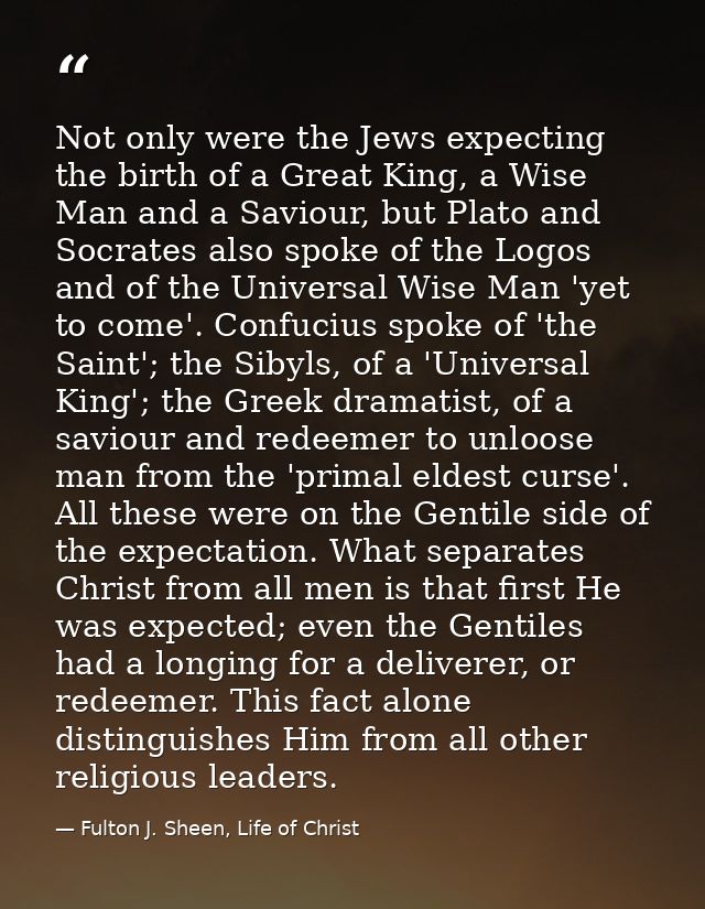 Not only were the Jews expecting the birth of a Great King, a Wise Man and a Saviour, but Plato and Socrates also spoke  — Fulton J. Sheen, Life of Christ