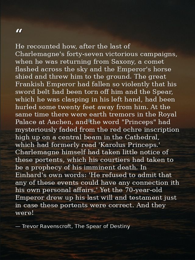 He recounted how, after the last of Charlemagne's forty-seven victorious campaigns, when he was returning from Saxony, a — Trevor Ravenscroft, The Spear of Destiny