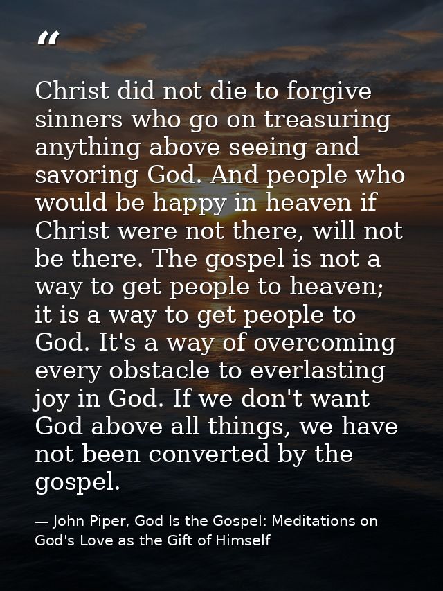 Christ did not die to forgive sinners who go on treasuring anything above seeing and savoring God. And people who would  — John Piper, God Is the Gospel: Meditations on God's Love as the Gift of Himself