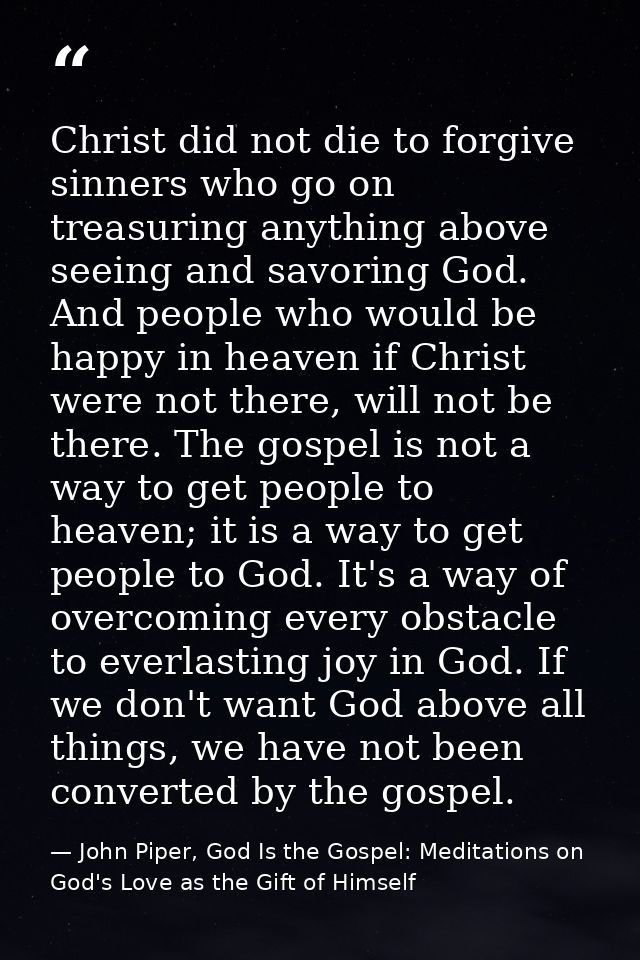 Christ did not die to forgive sinners who go on treasuring anything above seeing and savoring God. And people who would  — John Piper, God Is the Gospel: Meditations on God's Love as the Gift of Himself