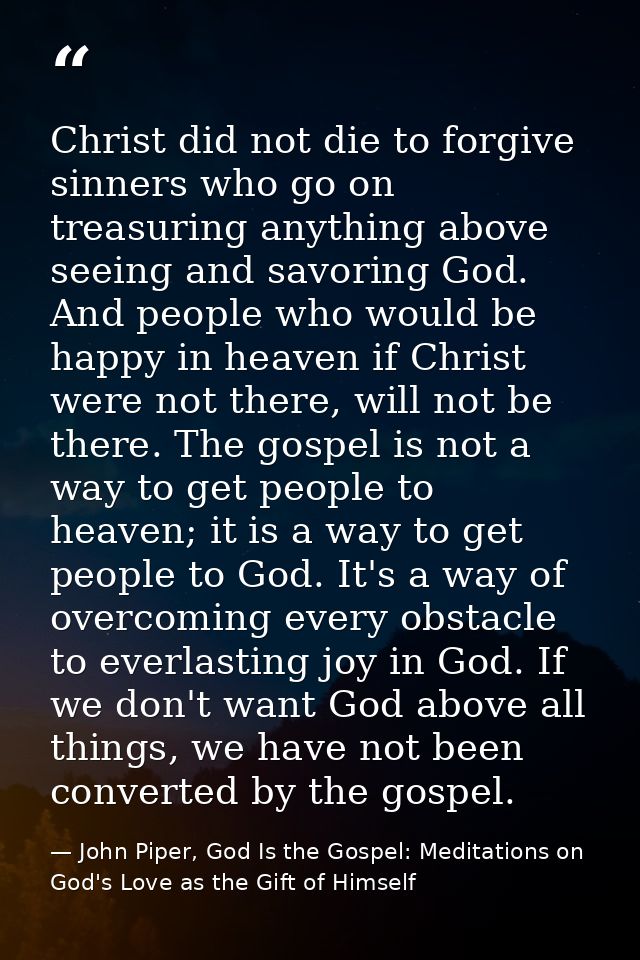 Christ did not die to forgive sinners who go on treasuring anything above seeing and savoring God. And people who would  — John Piper, God Is the Gospel: Meditations on God's Love as the Gift of Himself