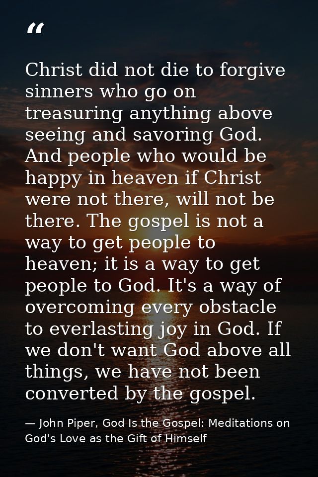 Christ did not die to forgive sinners who go on treasuring anything above seeing and savoring God. And people who would  — John Piper, God Is the Gospel: Meditations on God's Love as the Gift of Himself