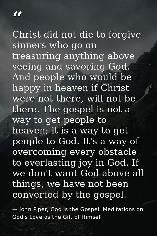 Christ did not die to forgive sinners who go on treasuring anything above seeing and savoring God. And people who would  — John Piper, God Is the Gospel: Meditations on God's Love as the Gift of Himself