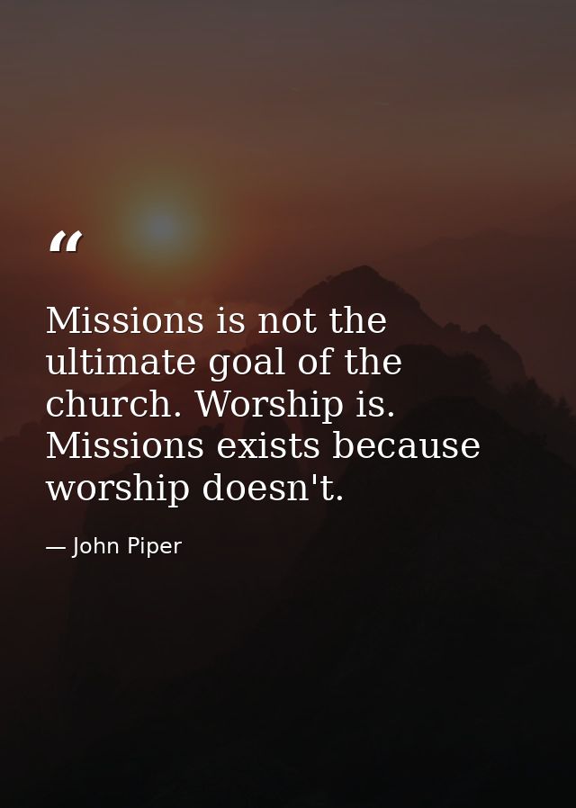 Missions is not the ultimate goal of the church. Worship is. Missions exists because worship doesn't. — John Piper