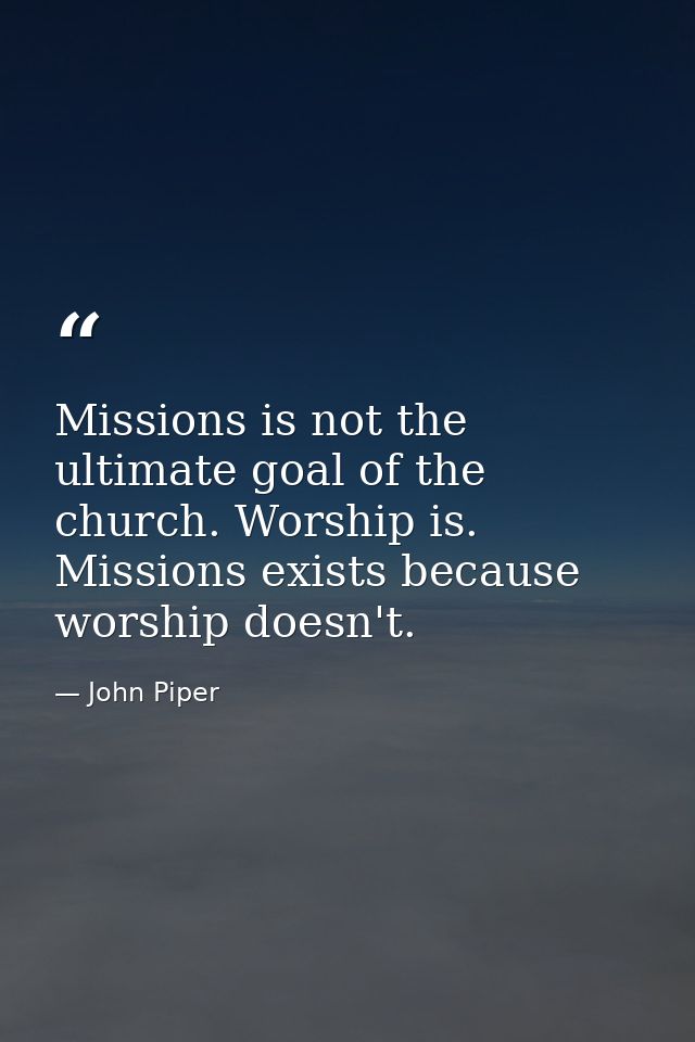 Missions is not the ultimate goal of the church. Worship is. Missions exists because worship doesn't. — John Piper