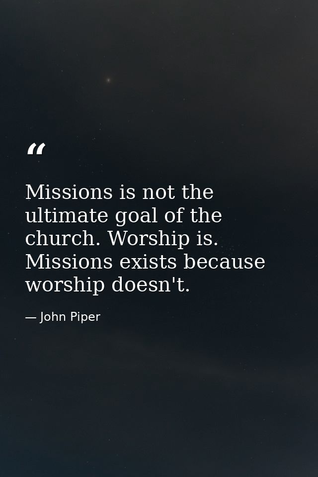 Missions is not the ultimate goal of the church. Worship is. Missions exists because worship doesn't. — John Piper