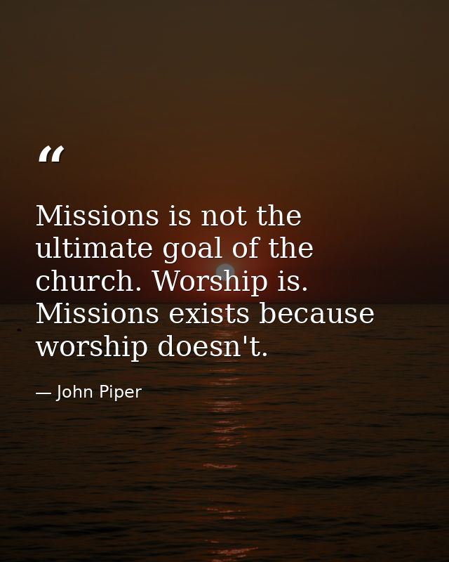 Missions is not the ultimate goal of the church. Worship is. Missions exists because worship doesn't. — John Piper