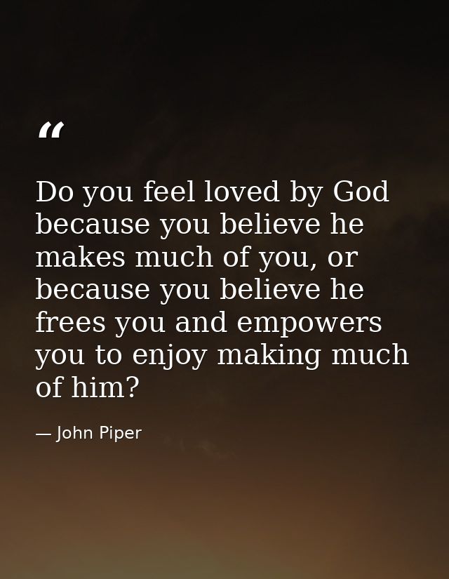 Do you feel loved by God because you believe he makes much of you, or because you believe he frees you and empowers you  — John Piper