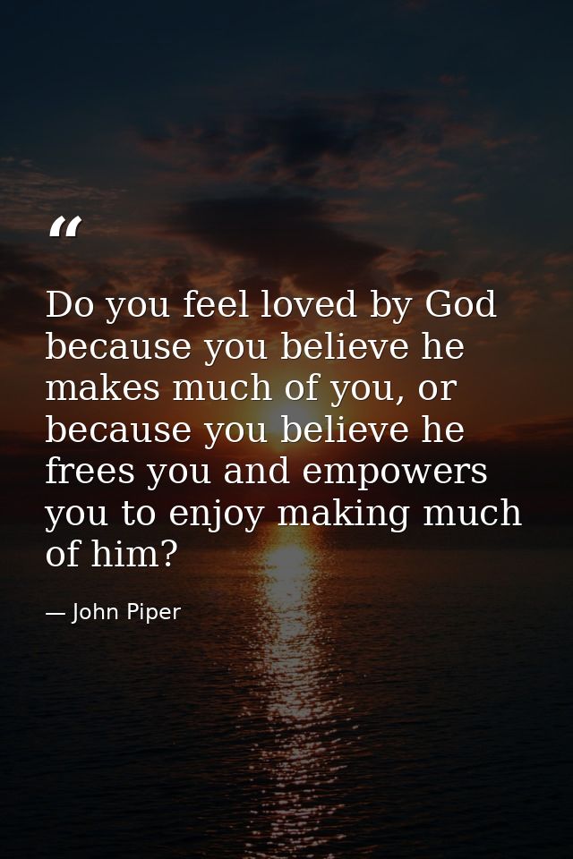 Do you feel loved by God because you believe he makes much of you, or because you believe he frees you and empowers you  — John Piper