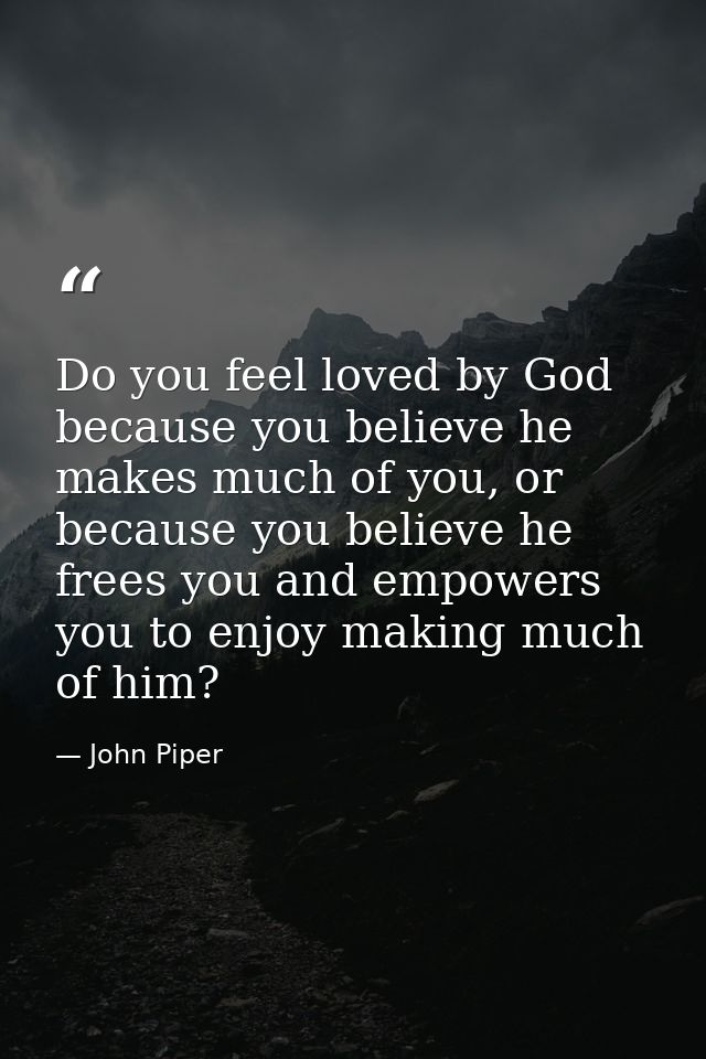 Do you feel loved by God because you believe he makes much of you, or because you believe he frees you and empowers you  — John Piper