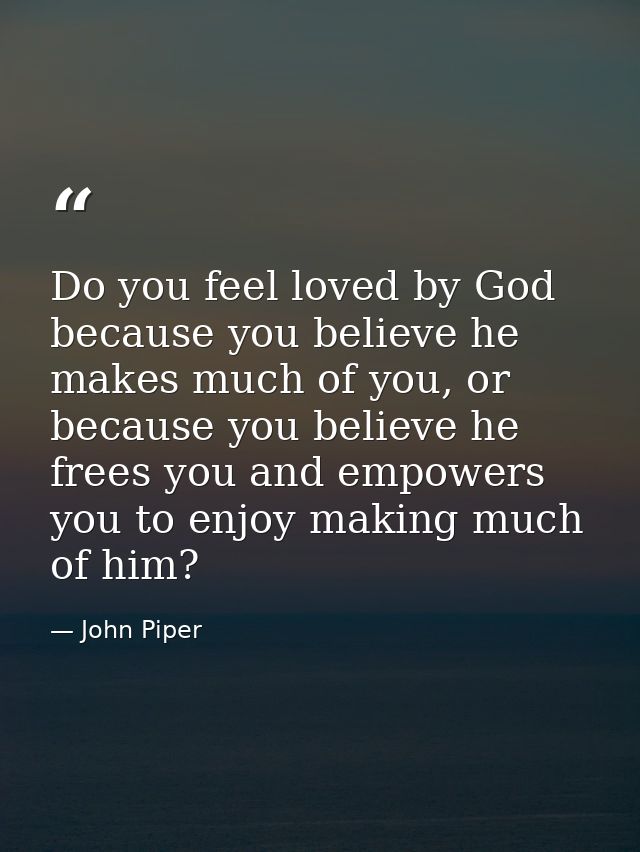 Do you feel loved by God because you believe he makes much of you, or because you believe he frees you and empowers you  — John Piper