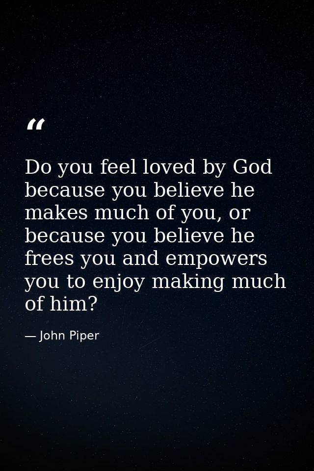 Do you feel loved by God because you believe he makes much of you, or because you believe he frees you and empowers you  — John Piper