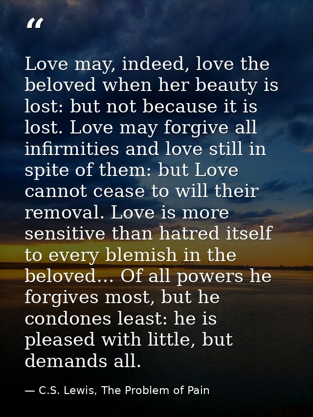 Love may, indeed, love the beloved when her beauty is lost: but not because it is lost. Love may forgive all infirmities — C.S. Lewis, The Problem of Pain