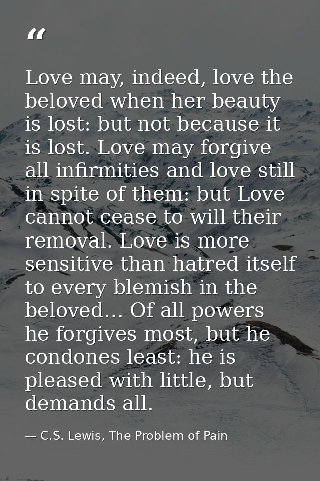 Love may, indeed, love the beloved when her beauty is lost: but not because it is lost. Love may forgive all infirmities — C.S. Lewis, The Problem of Pain
