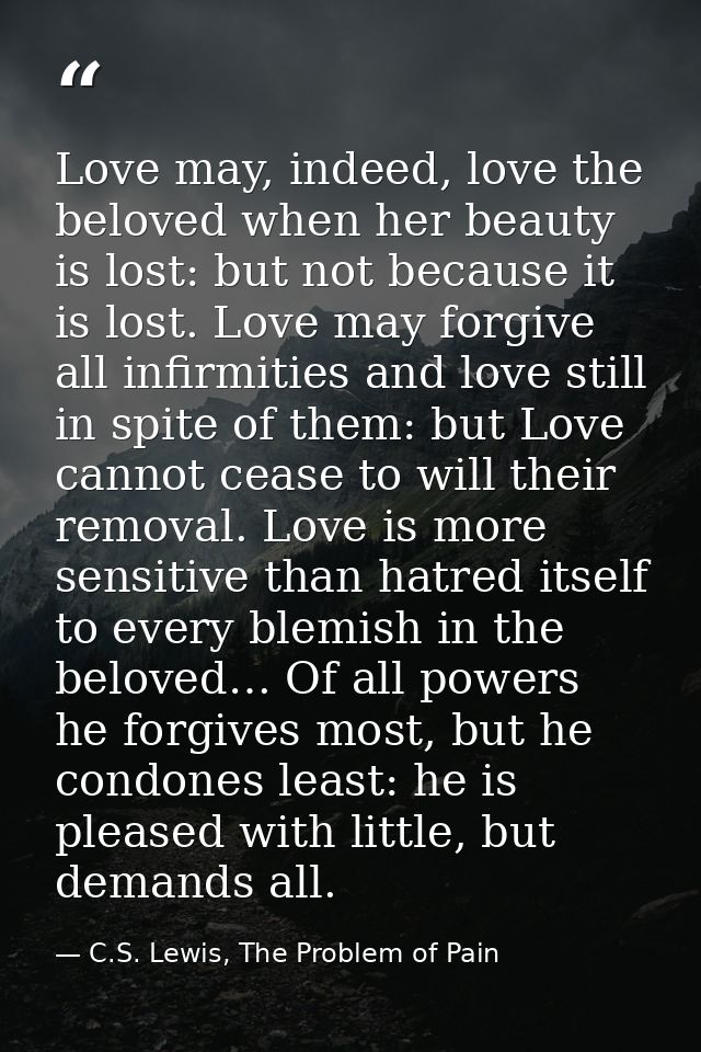 Love may, indeed, love the beloved when her beauty is lost: but not because it is lost. Love may forgive all infirmities — C.S. Lewis, The Problem of Pain