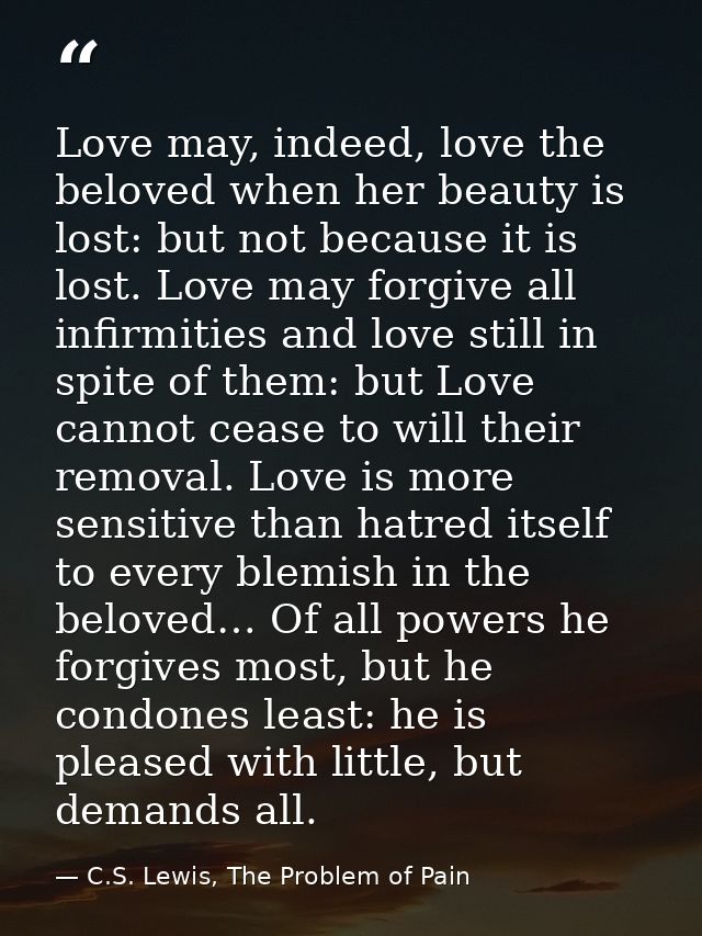 Love may, indeed, love the beloved when her beauty is lost: but not because it is lost. Love may forgive all infirmities — C.S. Lewis, The Problem of Pain